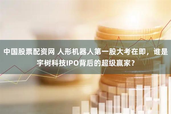 中国股票配资网 人形机器人第一股大考在即，谁是宇树科技IPO背后的超级赢家？